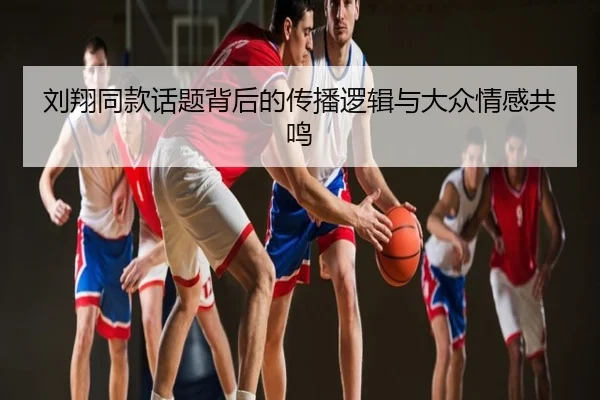 刘翔同款话题背后的传播逻辑与大众情感共鸣