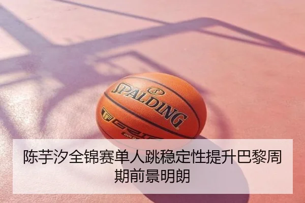 陈芋汐全锦赛单人跳稳定性提升巴黎周期前景明朗