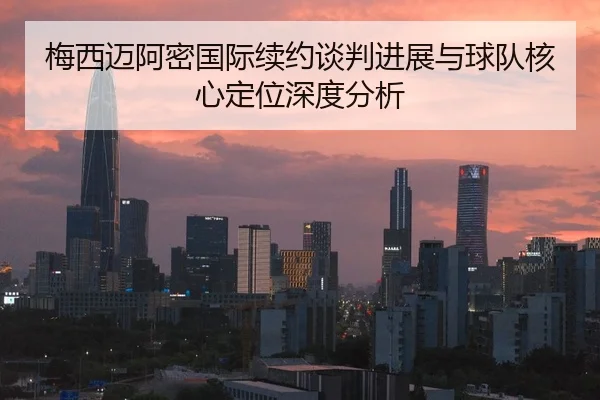 梅西迈阿密国际续约谈判进展与球队核心定位深度分析