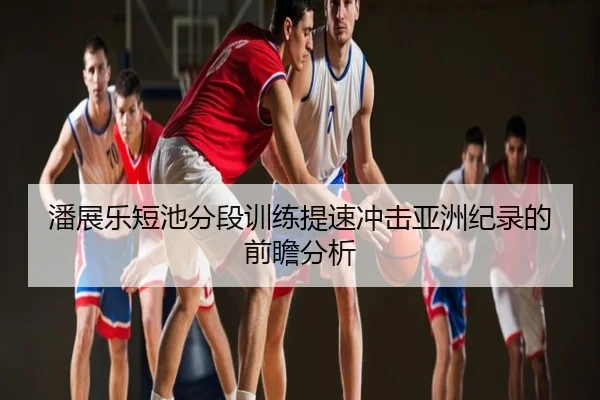 潘展乐短池分段训练提速冲击亚洲纪录的前瞻分析