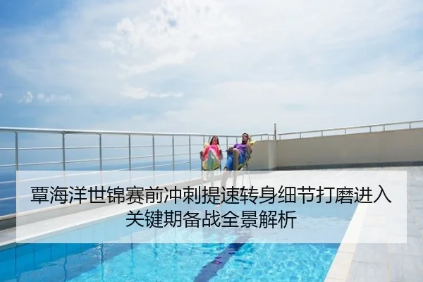 覃海洋世锦赛前冲刺提速转身细节打磨进入关键期备战全景解析