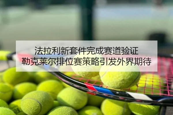 法拉利新套件完成赛道验证 勒克莱尔排位赛策略引发外界期待