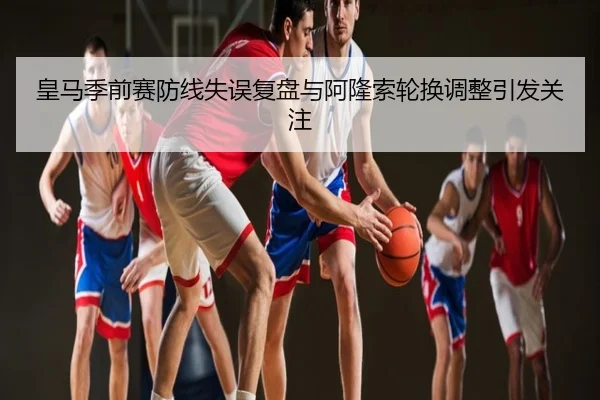 皇马季前赛防线失误复盘与阿隆索轮换调整引发关注