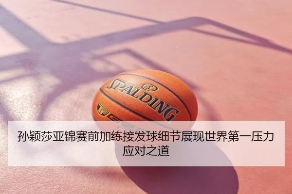 孙颖莎亚锦赛前加练接发球细节展现世界第一压力应对之道