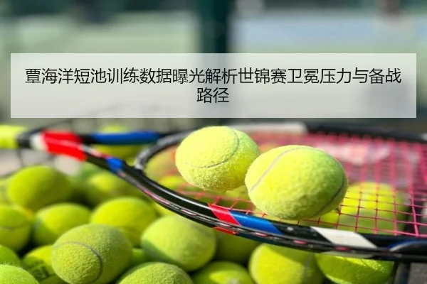 覃海洋短池训练数据曝光解析世锦赛卫冕压力与备战路径