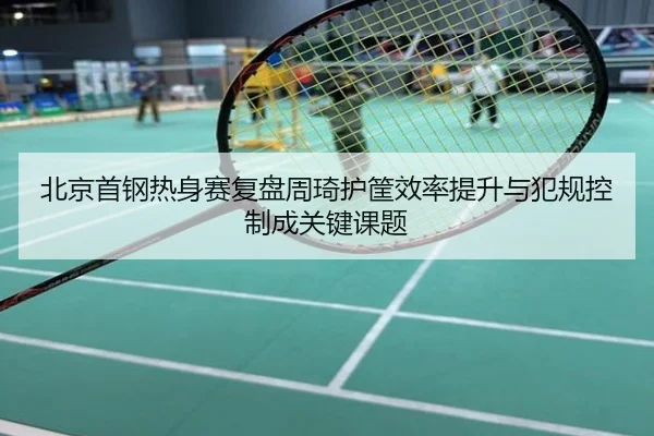 北京首钢热身赛复盘周琦护筐效率提升与犯规控制成关键课题