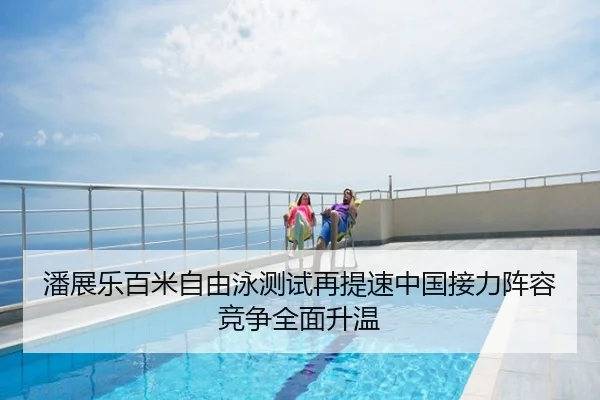 潘展乐百米自由泳测试再提速中国接力阵容竞争全面升温