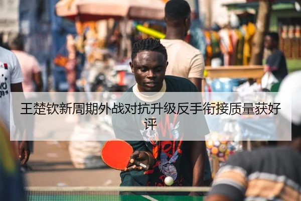 王楚钦新周期外战对抗升级反手衔接质量获好评