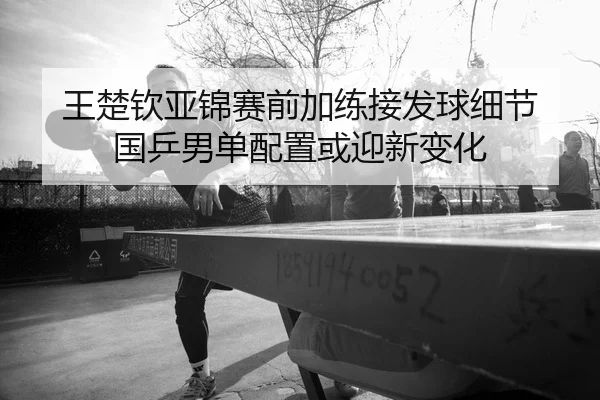 王楚钦亚锦赛前加练接发球细节 国乒男单配置或迎新变化