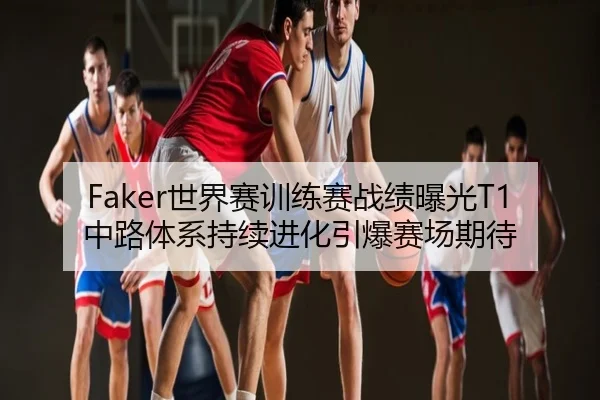 Faker世界赛训练赛战绩曝光T1中路体系持续进化引爆赛场期待