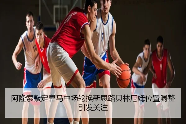 阿隆索敲定皇马中场轮换新思路贝林厄姆位置调整引发关注